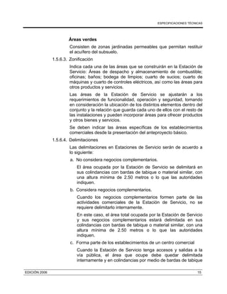 ESPECIFICACIONES TÉCNICAS
EDICIÓN 2006 15
Áreas verdes
Consisten de zonas jardinadas permeables que permitan restituir
el acuífero del subsuelo.
1.5.6.3. Zonificación
Indica cada una de las áreas que se construirán en la Estación de
Servicio: Áreas de despacho y almacenamiento de combustible;
oficinas; baños; bodega de limpios; cuarto de sucios; cuarto de
máquinas y cuarto de controles eléctricos, así como las áreas para
otros productos y servicios.
Las áreas de la Estación de Servicio se ajustarán a los
requerimientos de funcionalidad, operación y seguridad, tomando
en consideración la ubicación de los distintos elementos dentro del
conjunto y la relación que guarda cada uno de ellos con el resto de
las instalaciones y pueden incorporar áreas para ofrecer productos
y otros bienes y servicios.
Se deben indicar las áreas específicas de los establecimientos
comerciales desde la presentación del anteproyecto básico.
1.5.6.4. Delimitaciones
Las delimitaciones en Estaciones de Servicio serán de acuerdo a
lo siguiente:
a. No considera negocios complementarios.
El área ocupada por la Estación de Servicio se delimitará en
sus colindancias con bardas de tabique o material similar, con
una altura mínima de 2.50 metros o lo que las autoridades
indiquen.
b. Considera negocios complementarios.
Cuando los negocios complementarios formen parte de las
actividades comerciales de la Estación de Servicio, no se
requiere delimitarlo internamente.
En este caso, el área total ocupada por la Estación de Servicio
y sus negocios complementarios estará delimitada en sus
colindancias con bardas de tabique o material similar, con una
altura mínima de 2.50 metros o lo que las autoridades
indiquen.
c. Forma parte de los establecimientos de un centro comercial
Cuando la Estación de Servicio tenga accesos y salidas a la
vía pública, el área que ocupe debe quedar delimitada
internamente y en colindancias por medio de bardas de tabique
 