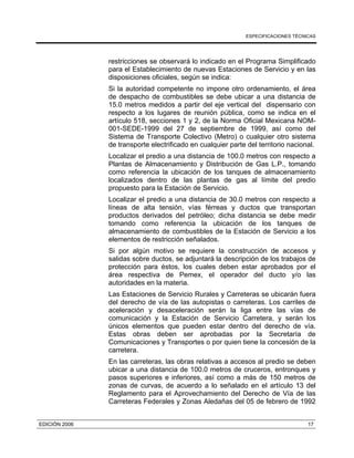 ESPECIFICACIONES TÉCNICAS
EDICIÓN 2006 17
restricciones se observará lo indicado en el Programa Simplificado
para el Establecimiento de nuevas Estaciones de Servicio y en las
disposiciones oficiales, según se indica:
Si la autoridad competente no impone otro ordenamiento, el área
de despacho de combustibles se debe ubicar a una distancia de
15.0 metros medidos a partir del eje vertical del dispensario con
respecto a los lugares de reunión pública, como se indica en el
artículo 518, secciones 1 y 2, de la Norma Oficial Mexicana NOM-
001-SEDE-1999 del 27 de septiembre de 1999, así como del
Sistema de Transporte Colectivo (Metro) o cualquier otro sistema
de transporte electrificado en cualquier parte del territorio nacional.
Localizar el predio a una distancia de 100.0 metros con respecto a
Plantas de Almacenamiento y Distribución de Gas L.P., tomando
como referencia la ubicación de los tanques de almacenamiento
localizados dentro de las plantas de gas al límite del predio
propuesto para la Estación de Servicio.
Localizar el predio a una distancia de 30.0 metros con respecto a
líneas de alta tensión, vías férreas y ductos que transportan
productos derivados del petróleo; dicha distancia se debe medir
tomando como referencia la ubicación de los tanques de
almacenamiento de combustibles de la Estación de Servicio a los
elementos de restricción señalados.
Si por algún motivo se requiere la construcción de accesos y
salidas sobre ductos, se adjuntará la descripción de los trabajos de
protección para éstos, los cuales deben estar aprobados por el
área respectiva de Pemex, el operador del ducto y/o las
autoridades en la materia.
Las Estaciones de Servicio Rurales y Carreteras se ubicarán fuera
del derecho de vía de las autopistas o carreteras. Los carriles de
aceleración y desaceleración serán la liga entre las vías de
comunicación y la Estación de Servicio Carretera, y serán los
únicos elementos que pueden estar dentro del derecho de vía.
Estas obras deben ser aprobadas por la Secretaría de
Comunicaciones y Transportes o por quien tiene la concesión de la
carretera.
En las carreteras, las obras relativas a accesos al predio se deben
ubicar a una distancia de 100.0 metros de cruceros, entronques y
pasos superiores e inferiores, así como a más de 150 metros de
zonas de curvas, de acuerdo a lo señalado en el artículo 13 del
Reglamento para el Aprovechamiento del Derecho de Vía de las
Carreteras Federales y Zonas Aledañas del 05 de febrero de 1992
 
