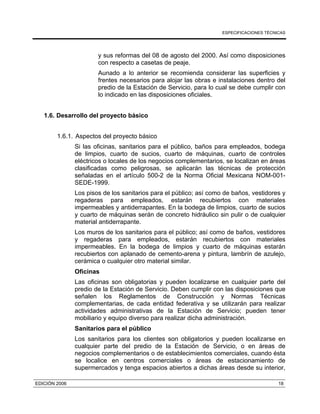 ESPECIFICACIONES TÉCNICAS
EDICIÓN 2006 18
y sus reformas del 08 de agosto del 2000. Así como disposiciones
con respecto a casetas de peaje.
Aunado a lo anterior se recomienda considerar las superficies y
frentes necesarios para alojar las obras e instalaciones dentro del
predio de la Estación de Servicio, para lo cual se debe cumplir con
lo indicado en las disposiciones oficiales.
1.6. Desarrollo del proyecto básico
1.6.1. Aspectos del proyecto básico
Si las oficinas, sanitarios para el público, baños para empleados, bodega
de limpios, cuarto de sucios, cuarto de máquinas, cuarto de controles
eléctricos o locales de los negocios complementarios, se localizan en áreas
clasificadas como peligrosas, se aplicarán las técnicas de protección
señaladas en el artículo 500-2 de la Norma Oficial Mexicana NOM-001-
SEDE-1999.
Los pisos de los sanitarios para el público; así como de baños, vestidores y
regaderas para empleados, estarán recubiertos con materiales
impermeables y antiderrapantes. En la bodega de limpios, cuarto de sucios
y cuarto de máquinas serán de concreto hidráulico sin pulir o de cualquier
material antiderrapante.
Los muros de los sanitarios para el público; así como de baños, vestidores
y regaderas para empleados, estarán recubiertos con materiales
impermeables. En la bodega de limpios y cuarto de máquinas estarán
recubiertos con aplanado de cemento-arena y pintura, lambrín de azulejo,
cerámica o cualquier otro material similar.
Oficinas
Las oficinas son obligatorias y pueden localizarse en cualquier parte del
predio de la Estación de Servicio. Deben cumplir con las disposiciones que
señalen los Reglamentos de Construcción y Normas Técnicas
complementarias, de cada entidad federativa y se utilizarán para realizar
actividades administrativas de la Estación de Servicio; pueden tener
mobiliario y equipo diverso para realizar dicha administración.
Sanitarios para el público
Los sanitarios para los clientes son obligatorios y pueden localizarse en
cualquier parte del predio de la Estación de Servicio, o en áreas de
negocios complementarios o de establecimientos comerciales, cuando ésta
se localice en centros comerciales o áreas de estacionamiento de
supermercados y tenga espacios abiertos a dichas áreas desde su interior,
 