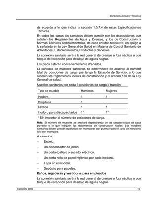 ESPECIFICACIONES TÉCNICAS
EDICIÓN 2006 19
de acuerdo a lo que indica la sección 1.5.7.4 de estas Especificaciones
Técnicas.
En todos los casos los sanitarios deben cumplir con las disposiciones que
señalen los Reglamentos de Agua y Drenaje, y los de Construcción y
Normas Técnicas complementarias, de cada entidad federativa, en apego a
lo señalado en la Ley General de Salud en Materia de Control Sanitario de
Actividades, Establecimientos, Productos y Servicios.
La conexión sanitaria será a la red general de drenaje o fosa séptica o con
tanque de recepción para desalojo de aguas negras.
Los pisos estarán convenientemente drenados.
La cantidad de muebles sanitarios se determinará de acuerdo al número
total de posiciones de carga que tenga la Estación de Servicio, a lo que
señalen los reglamentos locales de construcción y el artículo 180 de la Ley
General de salud.
Muebles sanitarios por cada 8 posiciones de carga o fracción
Tipo de mueble Hombres Mujeres
Inodoro 1 1
Mingitorio 1
Lavabo 1 1
Inodoro para discapacitados 1* 1*
* Sin importar el número de posiciones de carga.
Nota: El número de muebles se ampliará dependiendo de las características de cada
proyecto o lo que indiquen los reglamentos de construcción locales. Los muebles
sanitarios deben quedar separados con mamparas con puerta y para el caso de mingitorio
solo con mampara.
Accesorios:
− Espejo.
− Un dispensador de jabón.
− Un porta-toallero o secador eléctrico.
− Un porta-rollo de papel higiénico por cada inodoro.
− Tapa en el inodoro.
− Depósito para papeles.
Baños, regaderas y vestidores para empleados
La conexión sanitaria será a la red general de drenaje o fosa séptica o con
tanque de recepción para desalojo de aguas negras.
 