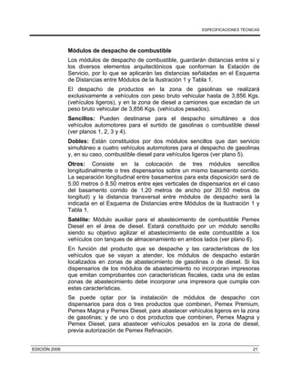 ESPECIFICACIONES TÉCNICAS
EDICIÓN 2006 21
Módulos de despacho de combustible
Los módulos de despacho de combustible, guardarán distancias entre sí y
los diversos elementos arquitectónicos que conforman la Estación de
Servicio, por lo que se aplicarán las distancias señaladas en el Esquema
de Distancias entre Módulos de la Ilustración 1 y Tabla 1.
El despacho de productos en la zona de gasolinas se realizará
exclusivamente a vehículos con peso bruto vehicular hasta de 3,856 Kgs.
(vehículos ligeros), y en la zona de diesel a camiones que excedan de un
peso bruto vehicular de 3,856 Kgs. (vehículos pesados).
Sencillos: Pueden destinarse para el despacho simultáneo a dos
vehículos automotores para el surtido de gasolinas o combustible diesel
(ver planos 1, 2, 3 y 4).
Dobles: Están constituidos por dos módulos sencillos que dan servicio
simultáneo a cuatro vehículos automotores para el despacho de gasolinas
y, en su caso, combustible diesel para vehículos ligeros (ver plano 5).
Otros: Consiste en la colocación de tres módulos sencillos
longitudinalmente o tres dispensarios sobre un mismo basamento corrido.
La separación longitudinal entre basamentos para esta disposición será de
5.00 metros ó 8.50 metros entre ejes verticales de dispensarios en el caso
del basamento corrido de 1.20 metros de ancho por 20.50 metros de
longitud) y la distancia transversal entre módulos de despacho será la
indicada en el Esquema de Distancias entre Módulos de la Ilustración 1 y
Tabla 1.
Satélite: Módulo auxiliar para el abastecimiento de combustible Pemex
Diesel en el área de diesel. Estará constituido por un módulo sencillo
siendo su objetivo agilizar el abastecimiento de este combustible a los
vehículos con tanques de almacenamiento en ambos lados (ver plano 6).
En función del producto que se despache y las características de los
vehículos que se vayan a atender, los módulos de despacho estarán
localizados en zonas de abastecimiento de gasolinas o de diesel. Si los
dispensarios de los módulos de abastecimiento no incorporan impresoras
que emitan comprobantes con características fiscales, cada una de estas
zonas de abastecimiento debe incorporar una impresora que cumpla con
estas características.
Se puede optar por la instalación de módulos de despacho con
dispensarios para dos o tres productos que combinen, Pemex Premium,
Pemex Magna y Pemex Diesel, para abastecer vehículos ligeros en la zona
de gasolinas; y de uno o dos productos que combinen, Pemex Magna y
Pemex Diesel, para abastecer vehículos pesados en la zona de diesel,
previa autorización de Pemex Refinación.
 