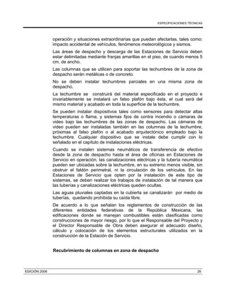 ESPECIFICACIONES TÉCNICAS
EDICIÓN 2006 26
operación y situaciones extraordinarias que puedan afectarlas, tales como:
impacto accidental de vehículos, fenómenos meteorológicos y sismos.
Las áreas de despacho y descarga de las Estaciones de Servicio deben
estar delimitadas mediante franjas amarillas en el piso, de cuando menos 5
cm. de ancho.
Las columnas que se utilicen para soportar las techumbres de la zona de
despacho serán metálicas o de concreto.
No se deben instalar techumbres parciales en una misma zona de
despacho.
La techumbre se construirá del material especificado en el proyecto e
invariablemente se instalará un falso plafón bajo ésta, el cual será del
mismo material y acabado en toda la superficie de la techumbre.
Se pueden instalar dispositivos tales como sensores para detectar altas
temperaturas o flama, y sistemas fijos de contra incendio o cámaras de
video bajo las techumbres de las zonas de despacho. Las cámaras de
video pueden ser instaladas también en las columnas de la techumbre,
próximas al falso plafón o al acabado arquitectónico empleado bajo la
techumbre. Cualquier dispositivo que se instale debe cumplir con lo
señalado en el capítulo de instalaciones eléctricas.
Cuando se instalen sistemas neumáticos de transferencia de efectivo
desde la zona de despacho hasta el área de oficinas en Estaciones de
Servicio en operación, las canalizaciones eléctricas y la tubería neumática
pueden ser ubicadas sobre la techumbre, en su extremo menos visible, sin
obstruir el faldón perimetral, ni la circulación de los vehículos. En las
Estaciones de Servicio que opten por la instalación de este tipo de
sistemas, se deben realizar los trabajos de instalación de tal manera que
las tuberías y canalizaciones eléctricas queden ocultas.
Las aguas pluviales captadas en la cubierta se canalizarán por medio de
tuberías, quedando prohibida su caída libre.
De acuerdo a lo que señalan los reglamentos de construcción de las
diferentes entidades federativas de la República Mexicana, las
edificaciones donde se manejan combustibles están clasificadas como
construcciones de mayor riesgo, por lo que el Responsable del Proyecto y
el Director Responsable de Obra deben asegurar el adecuado diseño,
cálculo y colocación de los elementos estructurales utilizados en la
construcción de la Estación de Servicio.
Recubrimiento de columnas en zona de despacho
 