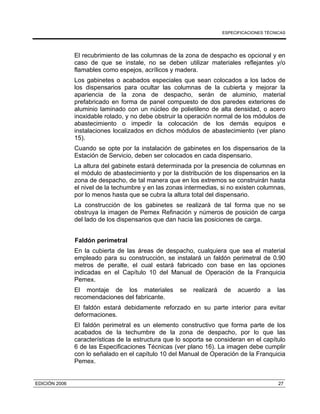 ESPECIFICACIONES TÉCNICAS
EDICIÓN 2006 27
El recubrimiento de las columnas de la zona de despacho es opcional y en
caso de que se instale, no se deben utilizar materiales reflejantes y/o
flamables como espejos, acrílicos y madera.
Los gabinetes o acabados especiales que sean colocados a los lados de
los dispensarios para ocultar las columnas de la cubierta y mejorar la
apariencia de la zona de despacho, serán de aluminio, material
prefabricado en forma de panel compuesto de dos paredes exteriores de
aluminio laminado con un núcleo de polietileno de alta densidad, o acero
inoxidable rolado, y no debe obstruir la operación normal de los módulos de
abastecimiento o impedir la colocación de los demás equipos e
instalaciones localizados en dichos módulos de abastecimiento (ver plano
15).
Cuando se opte por la instalación de gabinetes en los dispensarios de la
Estación de Servicio, deben ser colocados en cada dispensario.
La altura del gabinete estará determinada por la presencia de columnas en
el módulo de abastecimiento y por la distribución de los dispensarios en la
zona de despacho, de tal manera que en los extremos se construirán hasta
el nivel de la techumbre y en las zonas intermedias, si no existen columnas,
por lo menos hasta que se cubra la altura total del dispensario.
La construcción de los gabinetes se realizará de tal forma que no se
obstruya la imagen de Pemex Refinación y números de posición de carga
del lado de los dispensarios que dan hacia las posiciones de carga.
Faldón perimetral
En la cubierta de las áreas de despacho, cualquiera que sea el material
empleado para su construcción, se instalará un faldón perimetral de 0.90
metros de peralte, el cual estará fabricado con base en las opciones
indicadas en el Capítulo 10 del Manual de Operación de la Franquicia
Pemex.
El montaje de los materiales se realizará de acuerdo a las
recomendaciones del fabricante.
El faldón estará debidamente reforzado en su parte interior para evitar
deformaciones.
El faldón perimetral es un elemento constructivo que forma parte de los
acabados de la techumbre de la zona de despacho, por lo que las
características de la estructura que lo soporta se consideran en el capítulo
6 de las Especificaciones Técnicas (ver plano 16). La imagen debe cumplir
con lo señalado en el capítulo 10 del Manual de Operación de la Franquicia
Pemex.
 