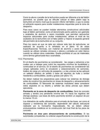 ESPECIFICACIONES TÉCNICAS
EDICIÓN 2006 28
Como la altura o peralte de la techumbre puede ser diferente a la del faldón
perimetral, es posible que se dificulte colocar el falso plafón bajo la
techumbre al mismo nivel que la sección inferior del faldón, o que no exista
el suficiente espacio para ocultar instalaciones requeridas para la zona de
despacho.
Para esos casos se pueden instalar elementos constructivos adicionales
bajo el faldón perimetral, como el denominado pecho paloma con gabinete
y acabados de aluminio o acero inoxidable, que permiten aprovechar
espacios adicionales para ocultar instalaciones, alinear el nivel de los
acabados de la techumbre con el falso plafón y mejorar el aspecto general
del perímetro de la techumbre en su conjunto.
Para los casos en que se opte por colocar este tipo de estructuras, se
realizará de acuerdo a lo señalado en el plano 16 de estas
Especificaciones Técnicas, con material de aluminio o acero inoxidable
cuando se utilicen remates cóncavos o planos y pintados en color blanco
cuando se utilicen otros materiales. Queda prohibido el uso de materiales
como lámina galvanizada lisa o acanalada.
1.6.2. Pavimentos
En el diseño de pavimentos se considerarán las cargas y esfuerzos a los
cuales van a trabajar para cubrir los requisitos mínimos de durabilidad y
continuidad en el servicio. En el diseño de pavimentos se considerarán las
cargas aplicadas como la circulación y estacionamiento de camiones,
trailers de carga y/o vehículos de pasajeros, y a las uniones se les aplicará
un sellador elástico de asfalto o base de alquitrán de hulla o similar
resistente a combustibles, aceite y grasas (ver plano 17).
Se deben realizar los preparativos para colocar los sistemas de drenaje
antes de construir los pavimentos en áreas de despacho y almacenamiento
de combustibles. El fabricante de sistemas modulares debe considerar
estos aspectos en su diseño y señalar las obras previas que deben
ejecutarse.
Pavimento en la zona de despacho de combustibles: Será de concreto
armado y tendrá una pendiente mínima del 1% hacia los registros del
drenaje aceitoso. Las losas de dicho pavimento tendrán un espesor de por
lo menos 15 cm.
Los diámetros de varilla utilizados para el armado de las losas, así como el
espesor y resistencia del concreto, dependerán del cálculo estructural
realizado por la Compañía Especializada. No se deben utilizar
endurecedores metálicos en la construcción del nivel final de los pisos de
concreto.
Pavimento en área para almacenamiento de combustibles: Si las
autoridades competentes no ordenan específicamente la construcción de la
 