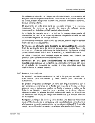 ESPECIFICACIONES TÉCNICAS
EDICIÓN 2006 29
fosa donde se alojarán los tanques de almacenamiento y su material, el
Responsable del Proyecto determinará con base en el estudio de mecánica
de suelos, si estos recipientes estarán o no, alojados en fosas de concreto,
tabique o mampostería.
El pavimento en esta área será de concreto armado y el espesor,
resistencia del concreto y armado del acero de refuerzo serán
responsabilidad de la Compañía Especializada asignada.
La cubierta de concreto armado de la fosa de tanques debe quedar al
mismo nivel del piso de las zonas adyacentes y la pendiente debe ser del
1% hacia los registros del drenaje aceitoso.
Cuando exista circulación sobre la losa de tanques, el nivel de pisos será el
mismo de las zonas adyacentes.
Pavimentos en el muelle para despacho de combustibles: El acabado
final del pavimento será de concreto armado para muelles fijos y de
concreto con núcleo de poliuretano de baja densidad (o sistema similar)
para muelles flotantes y tendrán un acabado rugoso en todos los casos.
Se debe contemplar una trinchera sobre el muelle para tuberías de
producto y otra para las instalaciones eléctricas.
Pavimento en área para almacenamiento de combustibles para
instalaciones marinas: La compañía especializada determinará con base
en el estudio de mecánica de suelos, la mejor alternativa para los
pavimentos de la zona de tanques.
1.6.3. Accesos y circulaciones
En el diseño se deben contemplar los radios de giro para los vehículos:
6.00 metros para automóviles y 13.00 metros para camiones o
autotanques.
En predios irregulares que tengan un frente con ángulo diferente a 90° ó
con dimensiones menores en el fondo con respecto al frente, se debe
asegurar que el autotanque realice de frente el acceso y salida de la
Estación de Servicio, y que los giros o vueltas que impliquen efectuar
alguna maniobra de reversa, los realice dentro del predio, en áreas libres
de elementos que impliquen riesgo o de obstáculos que impidan efectuar
las maniobras.
Rampas: Las rampas de acceso y salida tendrán una distancia transversal
igual a 1/3 del ancho de la banqueta y sólo cuando la altura entre el arroyo
y la banqueta presente una pendiente mayor a la permitida del 15 % para la
rampa, se modificarán los niveles para llegar a la pendiente indicada o se
 