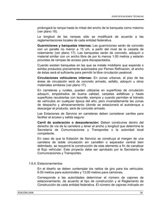 ESPECIFICACIONES TÉCNICAS
EDICIÓN 2006 30
prolongará la rampa hasta la mitad del ancho de la banqueta como máximo
(ver plano 18).
La longitud de las rampas sólo se modificará de acuerdo a las
reglamentaciones locales de cada entidad federativa.
Guarniciones y banquetas internas: Las guarniciones serán de concreto
con un peralte no menor a 15 cm. a partir del nivel de la carpeta de
rodamiento (ver plano 17). Las banquetas serán de concreto, adoquín o
material similar con un ancho libre de por lo menos 1.00 metros y estarán
provistas de rampas de acceso para discapacitados.
Cuando existan banquetas en las que se instale mobiliario que expenda o
exhiba productos previamente autorizados por Pemex Refinación, el ancho
de éstas será el suficiente para permitir la libre circulación peatonal.
Circulaciones vehiculares internas: En zonas urbanas, el piso de las
áreas de circulación será de concreto armado, asfalto, adoquín u otros
materiales similares (ver plano 17).
En carreteras y rurales, pueden utilizarse en superficies de circulación
adoquín, empedrados de buena calidad, carpetas asfálticas y hasta
superficies recubiertas con tezontle, siempre y cuando permitan el tránsito
de vehículos en cualquier época del año; pero invariablemente las zonas
de despacho y almacenamiento (donde se estacionará el autotanque a
descargar el producto, será de concreto armado.
Las Estaciones de Servicio en carreteras deben considerar carriles para
facilitar el acceso y salida segura:
Carril de aceleración o desaceleración: Deben construirse dentro del
derecho de vía de la carretera y tener el ancho y longitud que determine la
Secretaría de Comunicaciones y Transportes o la autoridad local
competente.
En caso de que la Estación de Servicio se construya al margen de una
carretera de doble circulación sin camellón o separador central bien
delimitado, se requerirá la construcción de este elemento a fin de canalizar
el flujo vehicular. Este proyecto debe ser aprobado por la Secretaría de
Comunicaciones y Transportes.
1.6.4. Estacionamientos
En el diseño se deben contemplar los radios de giro para los vehículos:
6.00 metros para automóviles y 13.00 metros para camiones.
Corresponde a las autoridades determinar el número de cajones de
estacionamiento, de acuerdo al tipo de construcción y al Reglamento de
Construcción de cada entidad federativa. El número de cajones indicado en
 