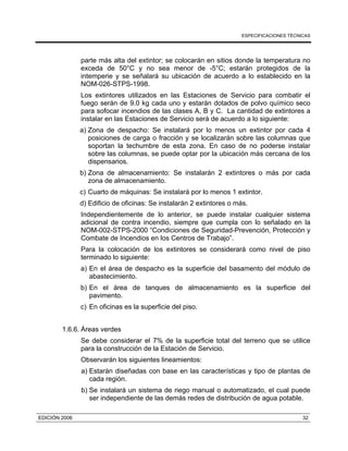 ESPECIFICACIONES TÉCNICAS
EDICIÓN 2006 32
parte más alta del extintor; se colocarán en sitios donde la temperatura no
exceda de 50°C y no sea menor de -5°C; estarán protegidos de la
intemperie y se señalará su ubicación de acuerdo a lo establecido en la
NOM-026-STPS-1998.
Los extintores utilizados en las Estaciones de Servicio para combatir el
fuego serán de 9.0 kg cada uno y estarán dotados de polvo químico seco
para sofocar incendios de las clases A, B y C. La cantidad de extintores a
instalar en las Estaciones de Servicio será de acuerdo a lo siguiente:
a) Zona de despacho: Se instalará por lo menos un extintor por cada 4
posiciones de carga o fracción y se localizarán sobre las columnas que
soportan la techumbre de esta zona. En caso de no poderse instalar
sobre las columnas, se puede optar por la ubicación más cercana de los
dispensarios.
b) Zona de almacenamiento: Se instalarán 2 extintores o más por cada
zona de almacenamiento.
c) Cuarto de máquinas: Se instalará por lo menos 1 extintor.
d) Edificio de oficinas: Se instalarán 2 extintores o más.
Independientemente de lo anterior, se puede instalar cualquier sistema
adicional de contra incendio, siempre que cumpla con lo señalado en la
NOM-002-STPS-2000 “Condiciones de Seguridad-Prevención, Protección y
Combate de Incendios en los Centros de Trabajo”.
Para la colocación de los extintores se considerará como nivel de piso
terminado lo siguiente:
a) En el área de despacho es la superficie del basamento del módulo de
abastecimiento.
b) En el área de tanques de almacenamiento es la superficie del
pavimento.
c) En oficinas es la superficie del piso.
1.6.6. Áreas verdes
Se debe considerar el 7% de la superficie total del terreno que se utilice
para la construcción de la Estación de Servicio.
Observarán los siguientes lineamientos:
a) Estarán diseñadas con base en las características y tipo de plantas de
cada región.
b) Se instalará un sistema de riego manual o automatizado, el cual puede
ser independiente de las demás redes de distribución de agua potable.
 