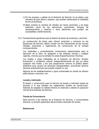 ESPECIFICACIONES TÉCNICAS
EDICIÓN 2006 33
c) En los accesos y salidas de la Estación de Servicio no se deben usar
arbustos de gran altura y espesor, que puedan obstaculizar la visibilidad
de los conductores.
d) Debe evitarse la siembra de árboles de raíces profundas y de larga
extensión cerca de las estructuras, pavimentos, tanques de
almacenamiento y tuberías u otros elementos que puedan ser
susceptibles a deformaciones.
1.6.7. Características genéricas para el diseño de áreas de productos y servicios
La construcción de áreas para ofrecer productos y servicios en las
Estaciones de Servicio, deben cumplir con las indicaciones de las normas
oficiales mexicanas y reglamentos de construcción de la entidad
correspondiente.
Los materiales y procedimientos constructivos seleccionados para la
ejecución de la obra, se apegarán a las diversas normas y códigos
vigentes, mismos que se señalan en estas Especificaciones Técnicas.
Los locales y áreas habitables de la Estación de Servicio, tendrán
iluminación y ventilación natural, independientemente de que se utilice
cualquier otro medio, y los que proporcionan servicio al público deben
diseñarse para acceso de personas discapacitadas, procurando eliminar
barreras arquitectónicas que puedan impedir su uso.
Algunos de los establecimientos o giros comerciales en donde se ofrecen
estos bienes o servicios son:
Lavado y lubricado
El diseño y construcción para el servicio de lavado y lubricado estará de
acuerdo a lo que señalen los reglamentos locales de construcción.
Además de respetar la vialidad interna sin obstruirla o afectar la operación
normal de la Estación de Servicio.
Tienda de Conveniencia
Dará servicio a los clientes de la Estación de Servicio, o consumidores
diversos; su tamaño dependerá del pronóstico estimado de ventas.
Restaurante
 