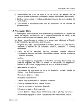 ESPECIFICACIONES TÉCNICAS
EDICIÓN 2006 8
d) Determinación del bulbo de presión de las cargas procedentes de las
construcciones colindantes a los tanques y obras o edificaciones del proyecto.
e) Sondeos no menores a 10 metros para la determinación del nivel más bajo del
manto freático.
f) Conclusiones y recomendaciones para el alojamiento de los tanques de
almacenamiento.
1.4. Anteproyecto Básico
El anteproyecto básico consiste en la elaboración y presentación de un plano de
planta del conjunto arquitectónico con la respectiva ubicación del predio, no se
requiere presentar estudios adicionales para su revisión.
Las áreas y elementos que se incluyen en el anteproyecto básico de la Estación
de Servicio son las que se indican a continuación:
− Poligonal del predio o de la zona federal marítima, terrestre, fluvial o lacustre,
indicando el sentido de las vialidades, accesos, carreteras o caminos
colindantes.
− Planta de oficina, sanitarios hombres, sanitarios mujeres, sanitarios
minusválidos hombres, sanitarios minusválidos mujeres, baño de empleados
y servicios generales.
− Azoteas.
− Zona de despacho y proyección de techumbre, indicando dispensarios y su
producto asignado, así como el número de mangueras por dispensario,
número de posición de carga y número de módulo de abastecimiento.
− Gabinetes de aire y agua.
− Interruptores de emergencia en zona de despacho, fachada, interior de
oficinas y zona de almacenamiento.
− Delimitación de áreas verdes.
− Niveles de piso terminado.
− Área de tanques indicando su capacidad y producto.
− Pozos de observación (en la fosa de tanques).
− Pozos de monitoreo en los límites del predio.
− Extinguidores y paros de emergencia.
− Anuncio distintivo independiente debidamente acotado (planta y elevación).
− Ubicación de logotipos en faldón y detalles de éste, debidamente acotado.
 