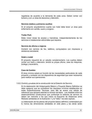 ESPECIFICACIONES TÉCNICAS
EDICIÓN 2006 35
regaderas de acuerdo a la demanda de cada zona. Deben contar con
lockers y con un área de descanso y televisión.
Servicio médico y primeros auxilios
Si el conjunto arquitectónico cuenta con hotel debe tener un área para
enfermería con camilla, suero y oxígeno.
Trailer Park
Debe incluir áreas de acceso y maniobras, independientemente de los
servicios e instalaciones adicionales que requiera.
Servicio de oficina a viajeros
Contará con servicio de fax, teléfono, computadora con impresora y
asistencia secretarial.
Hotel o motel
El proyecto requerirá de un estudio complementario. Los cuartos deben
contar con baño y televisión; tendrá su propia oficina, casa de máquinas,
bodega y lavandería.
Casa de Cambio
El área mínima estará en función de las necesidades particulares de cada
proyecto y contarán con los dispositivos de seguridad que sean necesarios
para realizar sus operaciones.
1.6.8. Control y pruebas de la construcción de la Estación de Servicio
En la elaboración del Anteproyecto Básico y Proyecto Básico Definitivo se
debe asegurar que se consideran los requisitos mínimos establecidos en
estas Especificaciones Técnicas; para ello se anexa una cédula de
referencia que apoyará además la revisión de éstos. Las medidas entre los
distanciamientos constructivos que conforman la estación de servicio no
deben ser menores a los que indica el Esquema de Distancias entre
Módulos señaladas en la Ilustración 1 y la Tabla 1 de este capítulo.
La elaboración de los planos del proyecto básico definitivo contemplará por
lo menos las dimensiones señaladas en este plano y las obras serán
 