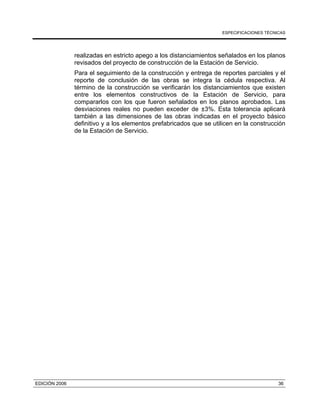 ESPECIFICACIONES TÉCNICAS
EDICIÓN 2006 36
realizadas en estricto apego a los distanciamientos señalados en los planos
revisados del proyecto de construcción de la Estación de Servicio.
Para el seguimiento de la construcción y entrega de reportes parciales y el
reporte de conclusión de las obras se integra la cédula respectiva. Al
término de la construcción se verificarán los distanciamientos que existen
entre los elementos constructivos de la Estación de Servicio, para
compararlos con los que fueron señalados en los planos aprobados. Las
desviaciones reales no pueden exceder de ±3%. Esta tolerancia aplicará
también a las dimensiones de las obras indicadas en el proyecto básico
definitivo y a los elementos prefabricados que se utilicen en la construcción
de la Estación de Servicio.
 