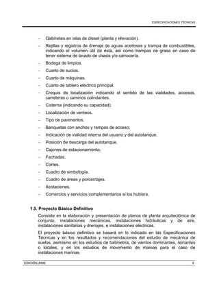 ESPECIFICACIONES TÉCNICAS
EDICIÓN 2006 9
− Gabinetes en islas de diesel (planta y elevación).
− Rejillas y registros de drenaje de aguas aceitosas y trampa de combustibles,
indicando el volumen útil de ésta, así como trampas de grasa en caso de
tener sistema de lavado de chasis y/o carrocería.
− Bodega de limpios.
− Cuarto de sucios.
− Cuarto de máquinas.
− Cuarto de tablero eléctrico principal.
− Croquis de localización indicando el sentido de las vialidades, accesos,
carreteras o caminos colindantes.
− Cisterna (indicando su capacidad).
− Localización de venteos.
− Tipo de pavimentos.
− Banquetas con anchos y rampas de acceso.
− Indicación de vialidad interna del usuario y del autotanque.
− Posición de descarga del autotanque.
− Cajones de estacionamiento.
− Fachadas.
− Cortes.
− Cuadro de simbología.
− Cuadro de áreas y porcentajes.
− Acotaciones.
− Comercios y servicios complementarios si los hubiera.
1.5. Proyecto Básico Definitivo
Consiste en la elaboración y presentación de planos de planta arquitectónica de
conjunto, instalaciones mecánicas, instalaciones hidráulicas y de aire,
instalaciones sanitarias y drenajes, e instalaciones eléctricas.
El proyecto básico definitivo se basará en lo indicado en las Especificaciones
Técnicas y en los resultados y recomendaciones del estudio de mecánica de
suelos, asimismo en los estudios de batimetría, de vientos dominantes, reinantes
o locales, y en los estudios de movimiento de mareas para el caso de
instalaciones marinas.
 