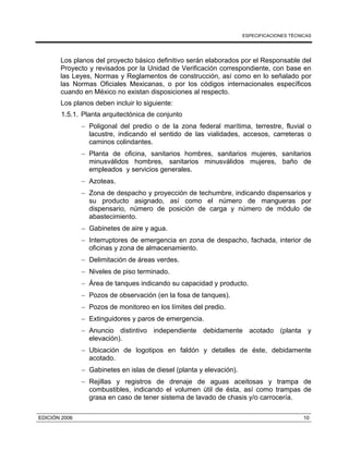 ESPECIFICACIONES TÉCNICAS
EDICIÓN 2006 10
Los planos del proyecto básico definitivo serán elaborados por el Responsable del
Proyecto y revisados por la Unidad de Verificación correspondiente, con base en
las Leyes, Normas y Reglamentos de construcción, así como en lo señalado por
las Normas Oficiales Mexicanas, o por los códigos internacionales específicos
cuando en México no existan disposiciones al respecto.
Los planos deben incluir lo siguiente:
1.5.1. Planta arquitectónica de conjunto
− Poligonal del predio o de la zona federal marítima, terrestre, fluvial o
lacustre, indicando el sentido de las vialidades, accesos, carreteras o
caminos colindantes.
− Planta de oficina, sanitarios hombres, sanitarios mujeres, sanitarios
minusválidos hombres, sanitarios minusválidos mujeres, baño de
empleados y servicios generales.
− Azoteas.
− Zona de despacho y proyección de techumbre, indicando dispensarios y
su producto asignado, así como el número de mangueras por
dispensario, número de posición de carga y número de módulo de
abastecimiento.
− Gabinetes de aire y agua.
− Interruptores de emergencia en zona de despacho, fachada, interior de
oficinas y zona de almacenamiento.
− Delimitación de áreas verdes.
− Niveles de piso terminado.
− Área de tanques indicando su capacidad y producto.
− Pozos de observación (en la fosa de tanques).
− Pozos de monitoreo en los límites del predio.
− Extinguidores y paros de emergencia.
− Anuncio distintivo independiente debidamente acotado (planta y
elevación).
− Ubicación de logotipos en faldón y detalles de éste, debidamente
acotado.
− Gabinetes en islas de diesel (planta y elevación).
− Rejillas y registros de drenaje de aguas aceitosas y trampa de
combustibles, indicando el volumen útil de ésta, así como trampas de
grasa en caso de tener sistema de lavado de chasis y/o carrocería.
 