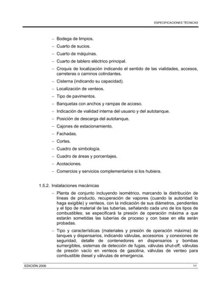 ESPECIFICACIONES TÉCNICAS
EDICIÓN 2006 11
− Bodega de limpios.
− Cuarto de sucios.
− Cuarto de máquinas.
− Cuarto de tablero eléctrico principal.
− Croquis de localización indicando el sentido de las vialidades, accesos,
carreteras o caminos colindantes.
− Cisterna (indicando su capacidad).
− Localización de venteos.
− Tipo de pavimentos.
− Banquetas con anchos y rampas de acceso.
− Indicación de vialidad interna del usuario y del autotanque.
− Posición de descarga del autotanque.
− Cajones de estacionamiento.
− Fachadas.
− Cortes.
− Cuadro de simbología.
− Cuadro de áreas y porcentajes.
− Acotaciones.
− Comercios y servicios complementarios si los hubiera.
1.5.2. Instalaciones mecánicas
− Planta de conjunto incluyendo isométrico, marcando la distribución de
líneas de producto, recuperación de vapores (cuando la autoridad lo
haga exigible) y venteos, con la indicación de sus diámetros, pendientes
y el tipo de material de las tuberías, señalando cada uno de los tipos de
combustibles; se especificará la presión de operación máxima a que
estarán sometidas las tuberías de proceso y con base en ella serán
probadas.
− Tipo y características (materiales y presión de operación máxima) de
tanques y dispensarios, indicando válvulas, accesorios y conexiones de
seguridad, detalle de contenedores en dispensarios y bombas
sumergibles, sistemas de detección de fugas, válvulas shut-off, válvulas
de presión vacío en venteos de gasolina, válvulas de venteo para
combustible diesel y válvulas de emergencia.
 