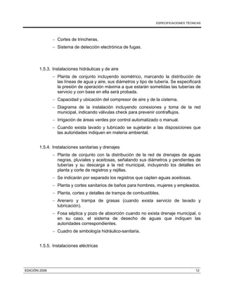 ESPECIFICACIONES TÉCNICAS
EDICIÓN 2006 12
− Cortes de trincheras.
− Sistema de detección electrónica de fugas.
1.5.3. Instalaciones hidráulicas y de aire
− Planta de conjunto incluyendo isométrico, marcando la distribución de
las líneas de agua y aire, sus diámetros y tipo de tubería. Se especificará
la presión de operación máxima a que estarán sometidas las tuberías de
servicio y con base en ella será probada.
− Capacidad y ubicación del compresor de aire y de la cisterna.
− Diagrama de la instalación incluyendo conexiones y toma de la red
municipal, indicando válvulas check para prevenir contraflujos.
− Irrigación de áreas verdes por control automatizado o manual.
− Cuando exista lavado y lubricado se sujetarán a las disposiciones que
las autoridades indiquen en materia ambiental.
1.5.4. Instalaciones sanitarias y drenajes
− Planta de conjunto con la distribución de la red de drenajes de aguas
negras, pluviales y aceitosas, señalando sus diámetros y pendientes de
tuberías y su descarga a la red municipal, incluyendo los detalles en
planta y corte de registros y rejillas.
− Se indicarán por separado los registros que capten aguas aceitosas.
− Planta y cortes sanitarios de baños para hombres, mujeres y empleados.
− Planta, cortes y detalles de trampa de combustibles.
− Arenero y trampa de grasas (cuando exista servicio de lavado y
lubricación).
− Fosa séptica y pozo de absorción cuando no exista drenaje municipal, o
en su caso, el sistema de desecho de aguas que indiquen las
autoridades correspondientes.
− Cuadro de simbología hidráulico-sanitaria.
1.5.5. Instalaciones eléctricas
 