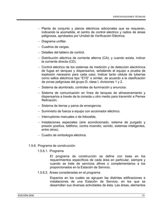 ESPECIFICACIONES TÉCNICAS
EDICIÓN 2006 13
− Planta de conjunto y planos eléctricos adicionales que se requieran,
indicando la acometida, el centro de control eléctrico y radios de áreas
peligrosas, aprobados por Unidad de Verificación Eléctrica.
− Diagrama unifilar.
− Cuadros de cargas.
− Detalles del tablero de control.
− Distribución eléctrica de corriente alterna (CA), y cuando exista, indicar
la corriente directa (CD).
− Control eléctrico de los sistemas de medición y de detección electrónica
de fugas en tanques y dispensarios, señalando el equipo a prueba de
explosión necesario para cada caso. Indicar tanto cédula de tuberías
como sellos eléctricos tipo “EYS” o similar, de acuerdo a la clasificación
de zonas peligrosas del grupo D, clase I, divisiones 1 y 2.
− Sistema de alumbrado, controles de iluminación y anuncios.
− Sistema de comunicación en línea de tanques de almacenamiento y
dispensarios a través de la consola u otro medio para transmitir a Pemex
Refinación.
− Sistema de tierras y paros de emergencia.
− Suministro de fuerza a equipo con accionador eléctrico.
− Interruptores manuales o de fotocelda.
− Instalaciones especiales (aire acondicionado, sistema de purgado y
presión positiva, teléfono, contra incendio, sonido, sistemas inteligentes,
entre otros).
− Cuadro de simbología eléctrica.
1.5.6. Programa de construcción
1.5.6.1. Programa
El programa de construcción se define con base en los
requerimientos específicos de cada área en particular, siempre y
cuando se trate de servicios afines o complementarios a los
proporcionados en la Estación de Servicio.
1.5.6.2. Áreas consideradas en el programa
Espacios en los cuales se agrupan las distintas edificaciones e
instalaciones de una Estación de Servicio, en los que se
desarrollan sus diversas actividades de ésta. Las áreas, elementos
 
