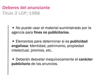 Deberes del anunciante
Título 2 LGP/1988


    • No puede usar el material suministrado por la
    agencia para fines no publicitarios.

    • Elementos para determinar si es publicidad
    engañosa: Identidad, patrimonio, propiedad
    intelectual, premios, etc.

    • Deberán desvelar inequívocamente el carácter
    publicitario de los anuncios.
 