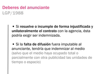 Deberes del anunciante
LGP/1988

    • Si resuelve o incumple de forma injustificada y
    unilateralmente el contrato con la agencia, ésta
    podría exigir ser indemnizada.

    • Si la falta de difusión fuera imputable al
    anunciante, tendría que indemnizar al medio
    (salvo que el medio haya ocupado total o
    parcialmente con otra publicidad las unidades de
    tiempo o espacio)
 