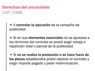 Derechos del anunciante
LGP/1988

   • A controlar la ejecución de la campaña de
   publicidad.

   • Si en sus elementos esenciales no se ajustase a
   los términos del contrato se podrá exigir rebaja o
   repetición total o parcial de la publicidad.

   • Si no se realiza la prestación o se hace fuera de
   los plazos establecidos podrá resolver el contrato y
   exigir importe pagado y pedir indemnización.
 