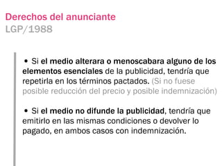 Derechos del anunciante
LGP/1988


   • Si el medio alterara o menoscabara alguno de los
   elementos esenciales de la publicidad, tendría que
   repetirla en los términos pactados. (Si no fuese
   posible reducción del precio y posible indemnización)

   • Si el medio no difunde la publicidad, tendría que
   emitirlo en las mismas condiciones o devolver lo
   pagado, en ambos casos con indemnización.
 