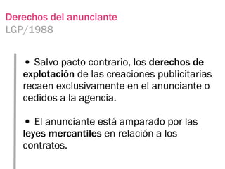 Derechos del anunciante
LGP/1988


   • Salvo pacto contrario, los derechos de
   explotación de las creaciones publicitarias
   recaen exclusivamente en el anunciante o
   cedidos a la agencia.

   • El anunciante está amparado por las
   leyes mercantiles en relación a los
   contratos.
 