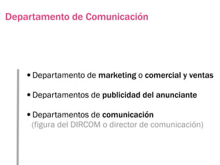Departamento de Comunicación




   •Departamento de marketing o comercial y ventas
   •Departamentos de publicidad del anunciante
   •Departamentos de comunicación
     (figura del DIRCOM o director de comunicación)
 