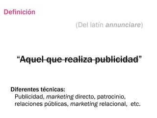 Definición
                          (Del latín annunciare)



    “Aquel que realiza publicidad”

  Diferentes técnicas:
   Publicidad, marketing directo, patrocinio,
   relaciones públicas, marketing relacional, etc.
 