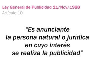 Ley General de Publicidad 11/Nov/1988
Artículo 10


         “Es anunciante
 la persona natural o jurídica
         en cuyo interés
    se realiza la publicidad”
 