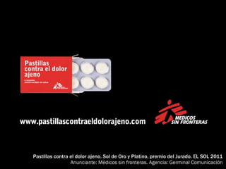 Pastillas contra el dolor ajeno. Sol de Oro y Platino, premio del Jurado. EL SOL 2011
                 Anunciante: Médicos sin fronteras. Agencia: Germinal Comunicación
 