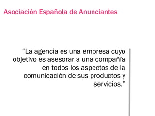 Asociación Española de Anunciantes




     “La agencia es una empresa cuyo
  objetivo es asesorar a una compañía
            en todos los aspectos de la
      comunicación de sus productos y
                            servicios.”
 