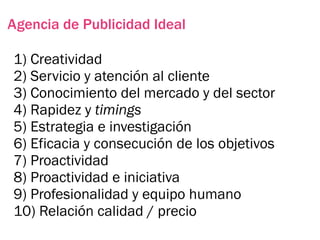 Agencia de Publicidad Ideal

1) Creatividad
2) Servicio y atención al cliente
3) Conocimiento del mercado y del sector
4) Rapidez y timings
5) Estrategia e investigación
6) Eficacia y consecución de los objetivos
7) Proactividad
8) Proactividad e iniciativa
9) Profesionalidad y equipo humano
10) Relación calidad / precio
 