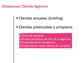 Relaciones Cliente-Agencia


       •Clientes actuales (briefing)
       •Clientes potenciales o prospects
          ‣Toma de contacto
          ‣Envíos periódicos de info de la agencia
          ‣Presentaciones de agencia
          ‣Presentación especulativa de campaña
 