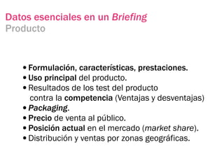 Datos esenciales en un Briefing
Producto


   •Formulación, características, prestaciones.
   •Uso principal del producto.
   •Resultados de los test del producto
    contra la competencia (Ventajas y desventajas)
   •Packaging.
   •Precio de venta al público.
   •Posición actual en el mercado (market share).
   •Distribución y ventas por zonas geográficas.
 