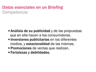 Datos esenciales en un Briefing
Competencia



  •Análisis de su publicidad y de las propuestas
   que en ella hacen a los consumidores.
  •Inversiones publicitarias en los diferentes
   medios, y estacionalidad de las mismas.
  •Promociones de ventas que realizan.
  •Fortalezas y debilidades.
 