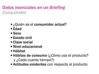 Datos esenciales en un Briefing
Consumidor

   •¿Quién es el consumidor actual?
   •Edad
   •Sexo
   •Estado civil
   •Clase social
   •Nivel educacional
   •Hábitat
   •Hábitos de consumo (¿Cómo usa el producto?
    y ¿Cada cuanto tiempo?)
   •Actitudes existentes con respecto al producto
 