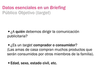 Datos esenciales en un Briefing
Público Objetivo (target)



  •¿A quién debemos dirigir la comunicación
  publicitaria?

  •¿Es un target comprador o consumidor?
  (Las amas de casa compran muchos productos que
  serán consumidos por otros miembros de la familia).

  •Edad, sexo, estado civil, etc.
 