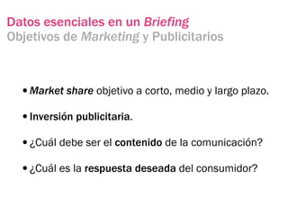 Datos esenciales en un Briefing
Objetivos de Marketing y Publicitarios



  •Market share objetivo a corto, medio y largo plazo.
  •Inversión publicitaria.
  •¿Cuál debe ser el contenido de la comunicación?
  •¿Cuál es la respuesta deseada del consumidor?
 