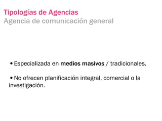 Tipologías de Agencias
Agencia de comunicación general




 •Especializada en medios masivos / tradicionales.
 •No ofrecen planificación integral, comercial o la
 investigación.
 