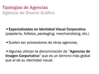 Tipologías de Agencias
Agencia de Diseño Gráfico


 •Especializadas en Identidad Visual Corporativa
 (papelería, folletos, packaging, merchandising, etc.)

 •Suelen ser proveedores de otras agencias.
 •Algunas utilizan la denominación de “Agencias de
 Imagen Corportativa” que es un término más global
 que el de su identidad visual.
 