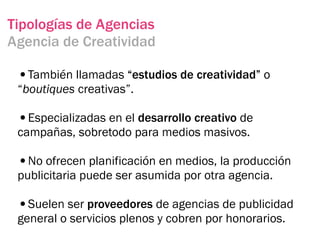 Tipologías de Agencias
Agencia de Creatividad

 •También llamadas “estudios de creatividad” o
 “boutiques creativas”.

 •Especializadas en el desarrollo creativo de
 campañas, sobretodo para medios masivos.

 •No ofrecen planificación en medios, la producción
 publicitaria puede ser asumida por otra agencia.

 •Suelen ser proveedores de agencias de publicidad
 general o servicios plenos y cobren por honorarios.
 