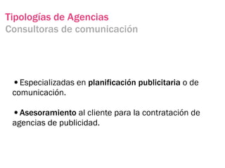 Tipologías de Agencias
Consultoras de comunicación




 •Especializadas en planificación publicitaria o de
 comunicación.

 •Asesoramiento al cliente para la contratación de
 agencias de publicidad.
 