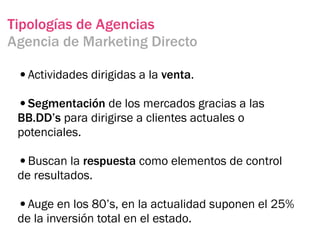 Tipologías de Agencias
Agencia de Marketing Directo

 •Actividades dirigidas a la venta.
 •Segmentación de los mercados gracias a las
 BB.DD’s para dirigirse a clientes actuales o
 potenciales.

 •Buscan la respuesta como elementos de control
 de resultados.

 •Auge en los 80’s, en la actualidad suponen el 25%
 de la inversión total en el estado.
 