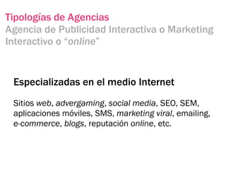 Tipologías de Agencias
Agencia de Publicidad Interactiva o Marketing
Interactivo o “online”


 Especializadas en el medio Internet
 Sitios web, advergaming, social media, SEO, SEM,
 aplicaciones móviles, SMS, marketing viral, emailing,
 e-commerce, blogs, reputación online, etc.
 