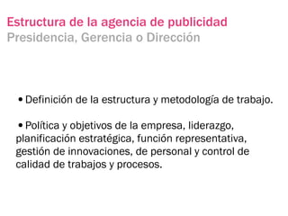 Estructura de la agencia de publicidad
Presidencia, Gerencia o Dirección



 •Definición de la estructura y metodología de trabajo.
 •Política y objetivos de la empresa, liderazgo,
 planificación estratégica, función representativa,
 gestión de innovaciones, de personal y control de
 calidad de trabajos y procesos.
 