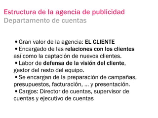 Estructura de la agencia de publicidad
Departamento de cuentas

   •Gran valor de la agencia: EL CLIENTE
   •Encargado de las relaciones con los clientes
   así como la captación de nuevos clientes.
   •Labor de defensa de la visión del cliente,
   gestor del resto del equipo.
   •Se encargan de la preparación de campañas,
   presupuestos, facturación, … y presentación.
   •Cargos: Director de cuentas, supervisor de
   cuentas y ejecutivo de cuentas
 