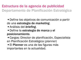 Estructura de la agencia de publicidad
Departamento de Planificación Estratégica

  •Define los objetivos de comunicación a partir
  de una estrategia de marketing.
  •Análisis del briefing.
  •Define la estrategia de marca y el
  posicionamiento.
  •Cargos: Director de planificación, Especialista
  en Planificación Estratégica (planner)
  •El Planner es una de las figuras más
  importantes en la actualidad.
 