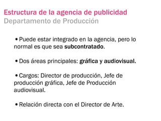 Estructura de la agencia de publicidad
Departamento de Producción

   •Puede estar integrado en la agencia, pero lo
   normal es que sea subcontratado.

   •Dos áreas principales: gráfica y audiovisual.
   •Cargos: Director de producción, Jefe de
   producción gráfica, Jefe de Producción
   audiovisual.

   •Relación directa con el Director de Arte.
 