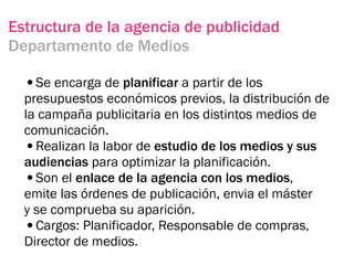 Estructura de la agencia de publicidad
Departamento de Medios

  •Se encarga de planificar a partir de los
  presupuestos económicos previos, la distribución de
  la campaña publicitaria en los distintos medios de
  comunicación.
  •Realizan la labor de estudio de los medios y sus
  audiencias para optimizar la planificación.
  •Son el enlace de la agencia con los medios,
  emite las órdenes de publicación, envia el máster
  y se comprueba su aparición.
  •Cargos: Planificador, Responsable de compras,
  Director de medios.
 