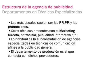 Estructura de la agencia de publicidad
Departamentos en Técnicas Especializadas

  •Las más usuales suelen ser las RR.PP. y las
  promociones.
  •Otras técnicas presentes son el Marketing
  Directo, patrocinio, publicidad interactiva,etc.
  •Lo habitual es la subcontratación de agencias
  especializadas en técnicas de comunicación
  afines a la publicidad general.
  •El departamento de producción es el que
  contacta con dichos proveedores.
 
