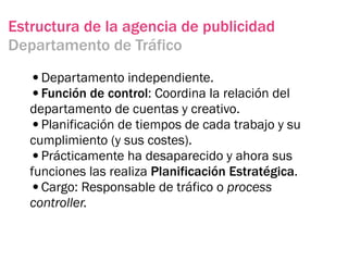 Estructura de la agencia de publicidad
Departamento de Tráfico

   •Departamento independiente.
   •Función de control: Coordina la relación del
   departamento de cuentas y creativo.
   •Planificación de tiempos de cada trabajo y su
   cumplimiento (y sus costes).
   •Prácticamente ha desaparecido y ahora sus
   funciones las realiza Planificación Estratégica.
   •Cargo: Responsable de tráfico o process
   controller.
 